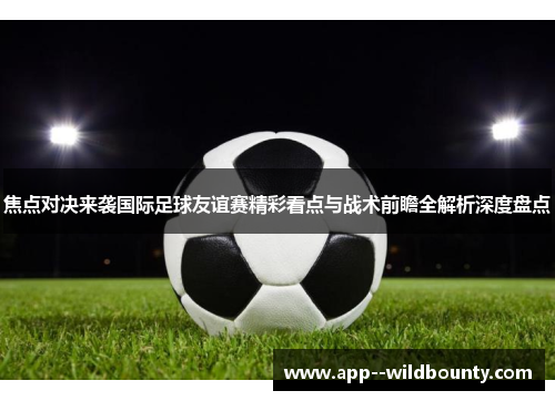 焦点对决来袭国际足球友谊赛精彩看点与战术前瞻全解析深度盘点