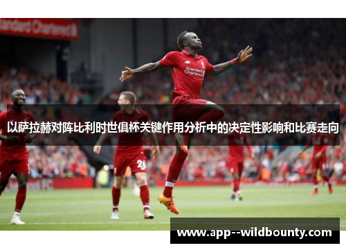 以萨拉赫对阵比利时世俱杯关键作用分析中的决定性影响和比赛走向