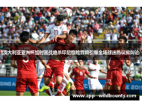 澳大利亚亚洲杯加时苦战绝杀印尼惊险晋级引爆全场球迷热议掀舆论