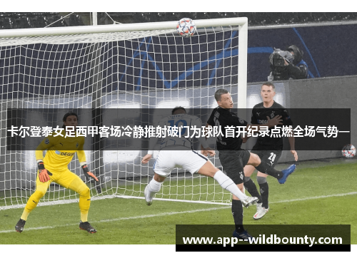 卡尔登泰女足西甲客场冷静推射破门为球队首开纪录点燃全场气势一 卡尔登泰女足西甲客场冷静推射破门为球队首开纪录点燃全场气势一